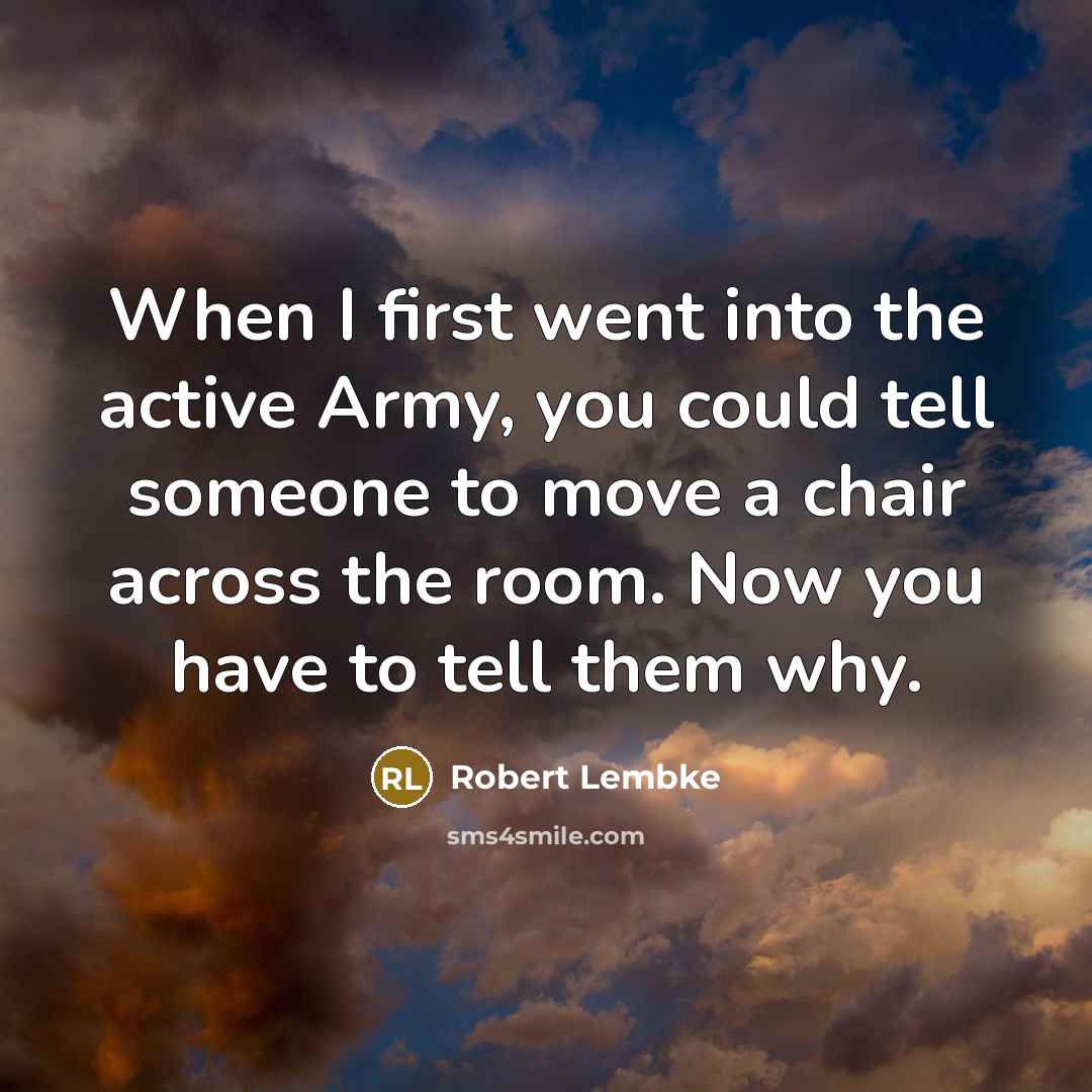 “When I first went into the active Army, you could tell someone to move a chair across the room. Now you have to tell them why.” quote by Robert Lembke