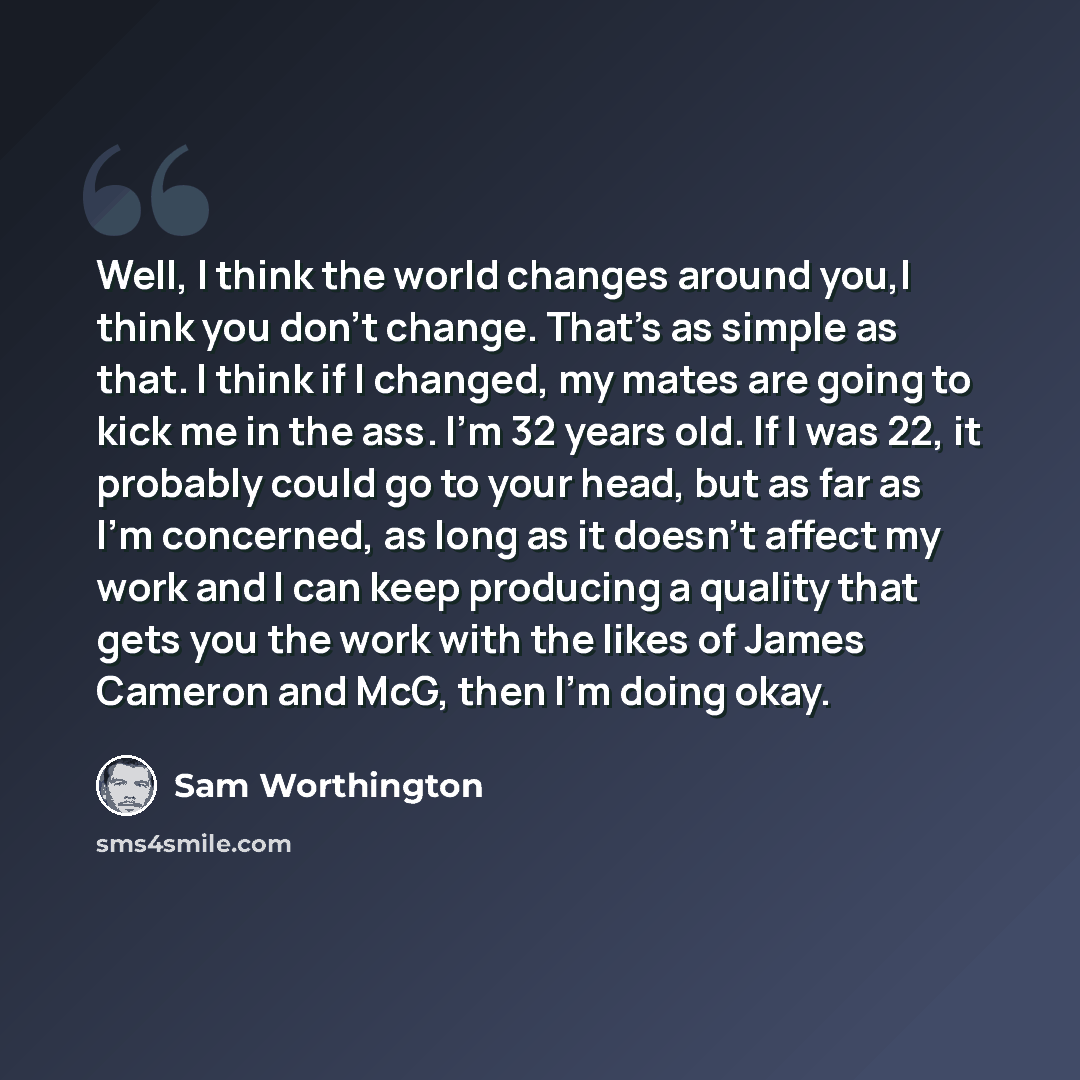 “Well, I think the world changes around you,I think you don't change. That's as simple as that. I think if I changed, my mates are going to kick me in the ass. I'm 32 years old. If I was 22, it probably could go to your head, but as far as I'm concerned, as long as it doesn't affect my work and I…” quote by Sam Worthington
