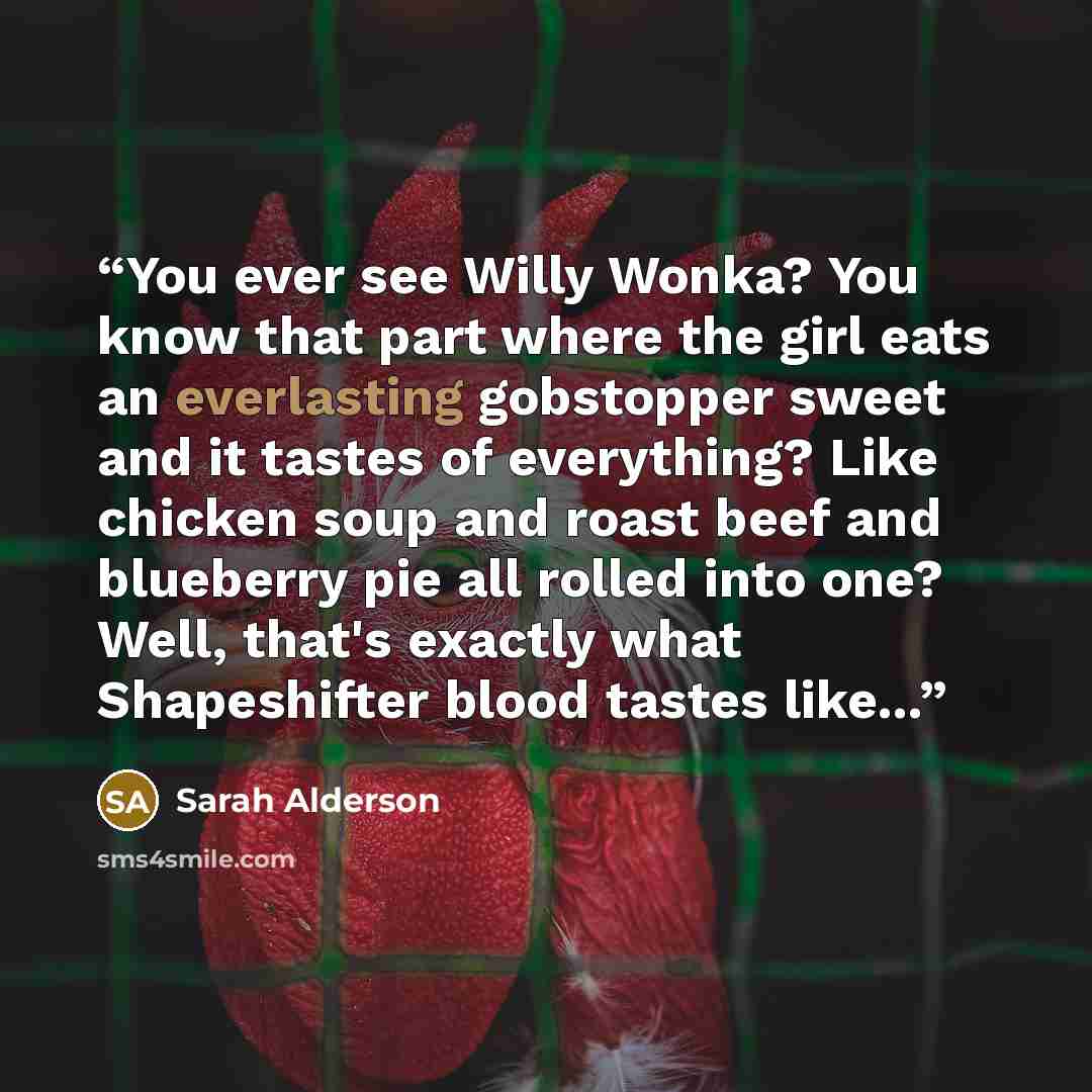 “You ever see Willy Wonka? You know that part where the girl eats an everlasting gobstopper sweet and it tastes of everything? Like chicken soup and roast beef and blueberry pie all rolled into one? Well, that's exactly what Shapeshifter blood tastes like...” quote by Sarah Alderson