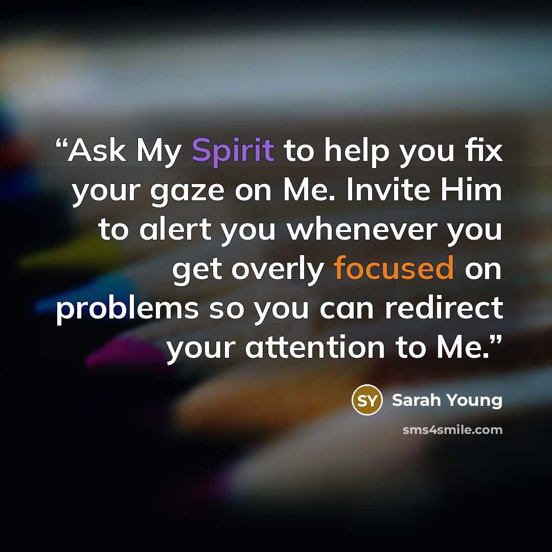 “Ask My Spirit to help you fix your gaze on Me. Invite Him to alert you whenever you get overly focused on problems so you can redirect your attention to Me.” quote by Sarah Young