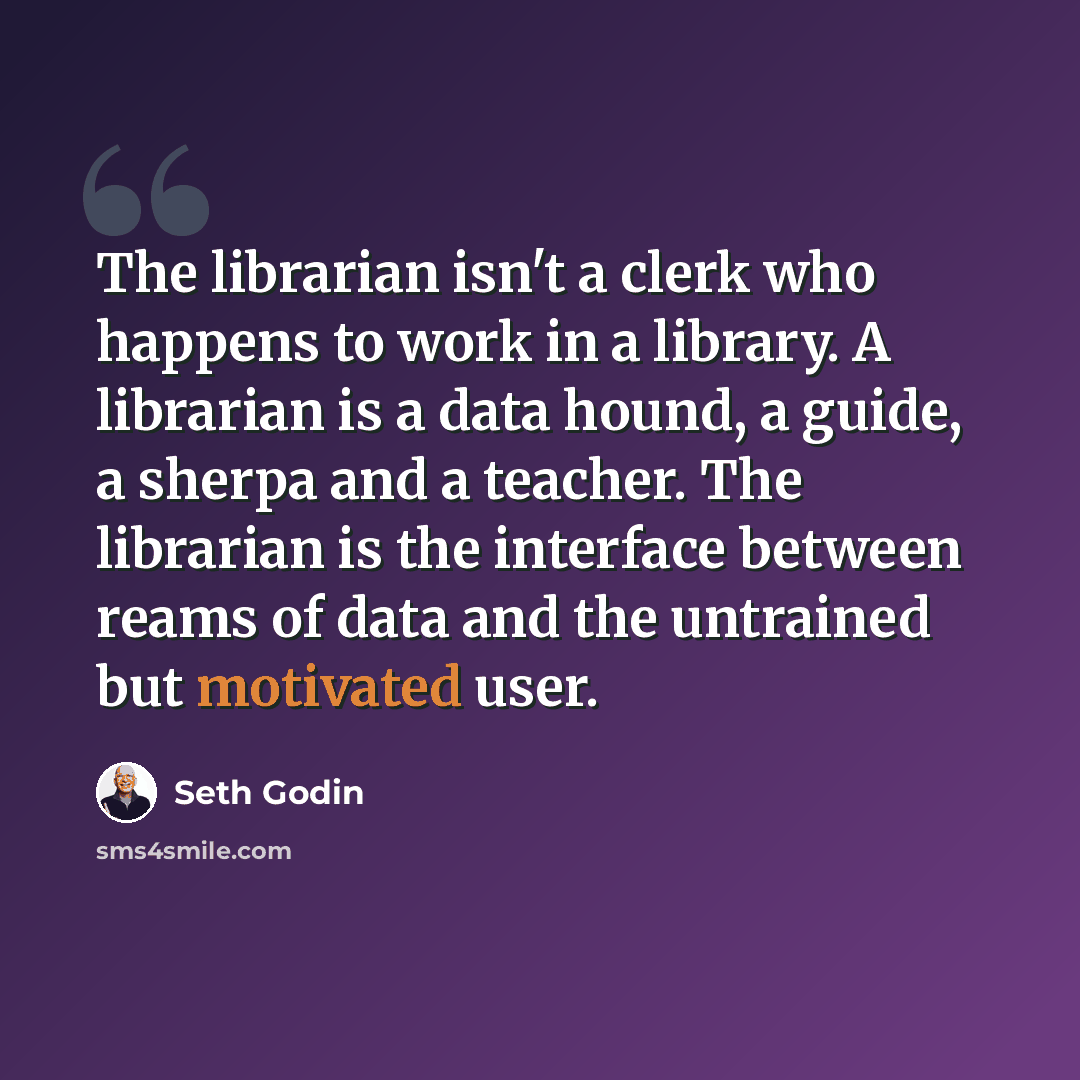 “The librarian isn't a clerk who happens to work in a library. A librarian is a data hound, a guide, a sherpa and a teacher. The librarian is the interface between reams of data and the untrained but motivated user.” quote by Seth Godin