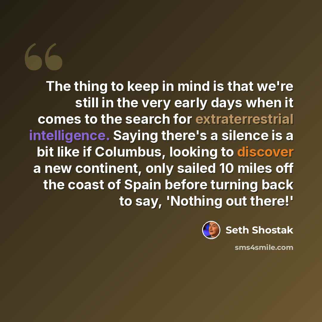 “The thing to keep in mind is that we're still in the very early days when it comes to the search for extraterrestrial intelligence. Saying there's a silence is a bit like if Columbus, looking to discover a new continent, only sailed 10 miles off the coast of Spain before turning back to say…” quote by Seth Shostak