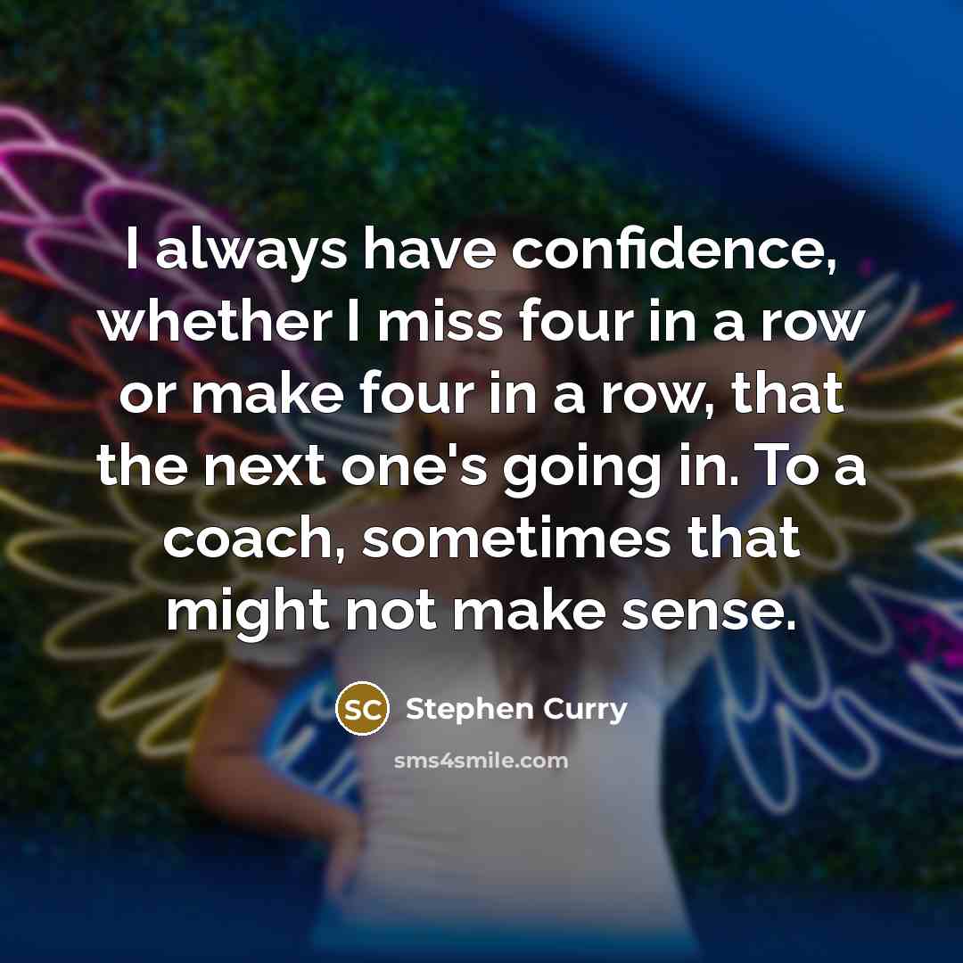“I always have confidence, whether I miss four in a row or make four in a row, that the next one's going in. To a coach, sometimes that might not make sense.” quote by Stephen Curry