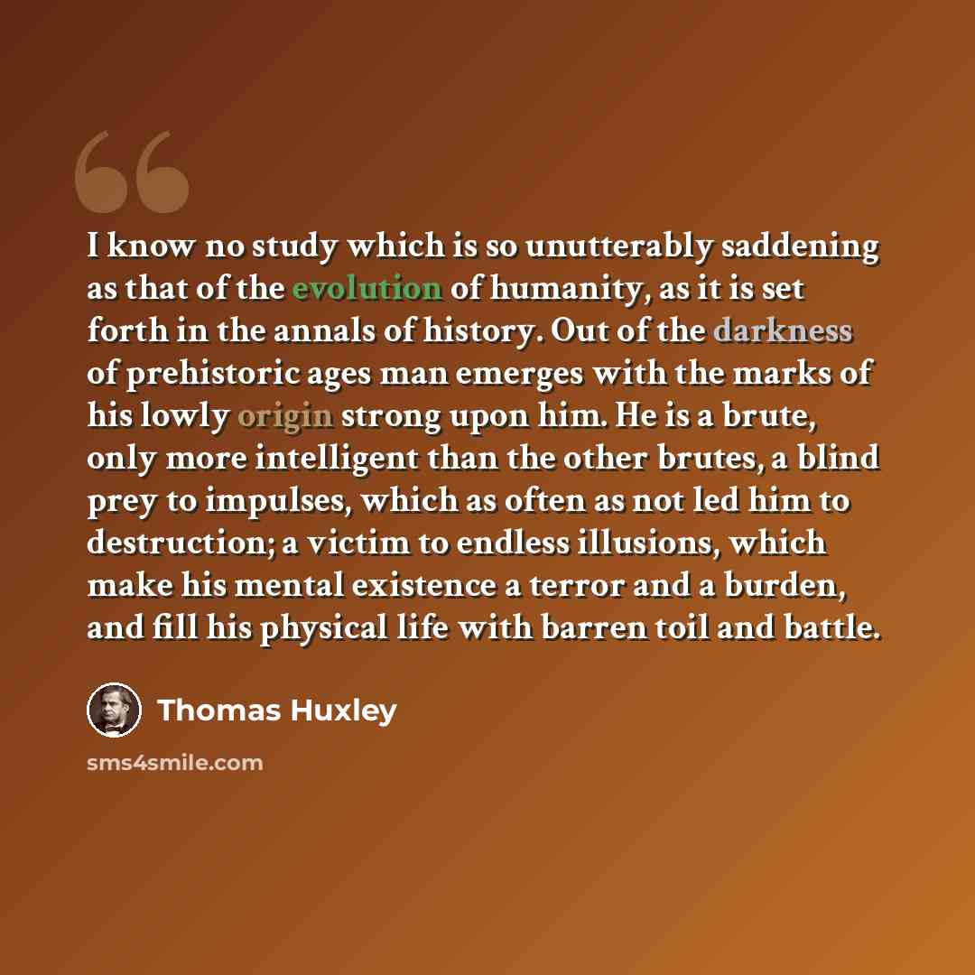“I know no study which is so unutterably saddening as that of the evolution of humanity, as it is set forth in the annals of history. Out of the darkness of prehistoric ages man emerges with the marks of his lowly origin strong upon him. He is a brute, only more intelligent than the other brutes, a…” quote by Thomas Huxley