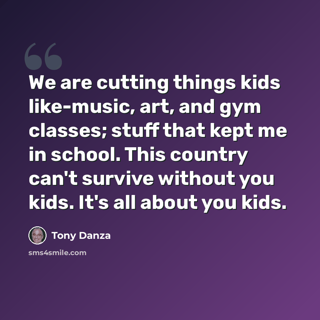 “We are cutting things kids like-music, art, and gym classes; stuff that kept me in school. This country can't survive without you kids. It's all about you kids.” quote by Tony Danza