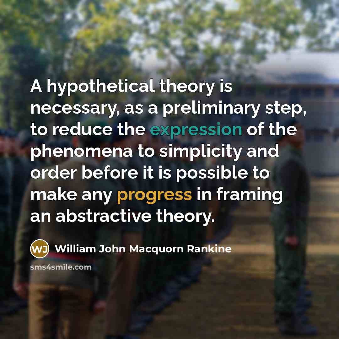 “A hypothetical theory is necessary, as a preliminary step, to reduce the expression of the phenomena to simplicity and order before it is possible to make any progress in framing an abstractive theory.” quote by William John Macquorn Rankine