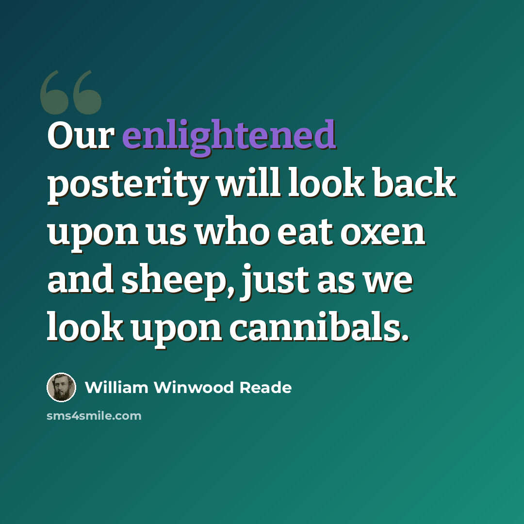 “Our enlightened posterity will look back upon us who eat oxen and sheep, just as we look upon cannibals.” quote by William Winwood Reade