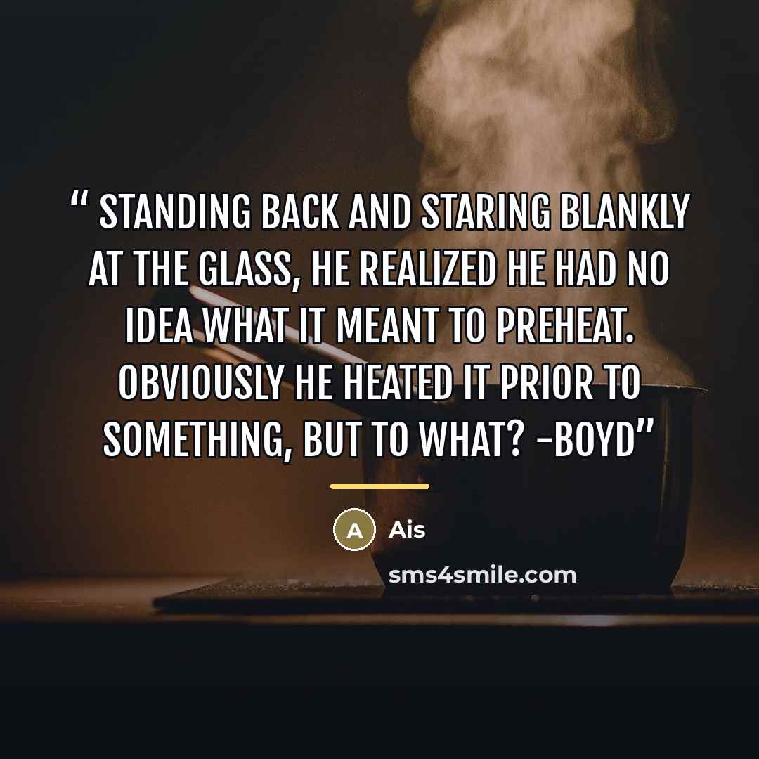 “Standing back and staring blankly at the glass, he realized he had no idea what it meant to preheat. Obviously he heated it prior to something, but to what? -Boyd” quote by Ais