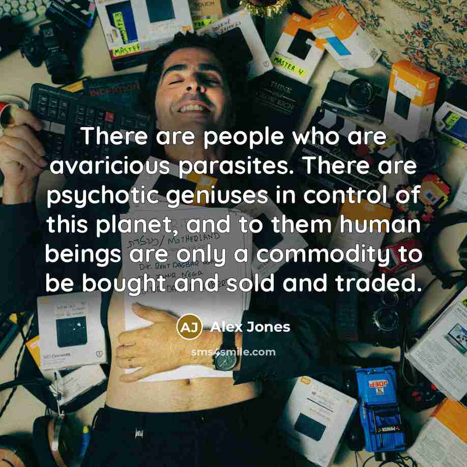 “There are people who are avaricious parasites. There are psychotic geniuses in control of this planet, and to them human beings are only a commodity to be bought and sold and traded.” quote by Alex Jones