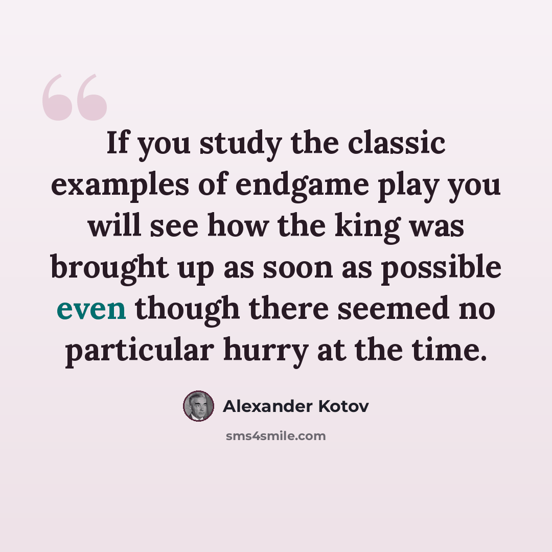“If you study the classic examples of endgame play you will see how the king was brought up as soon as possible even though there seemed no particular hurry at the time.” quote by Alexander Kotov