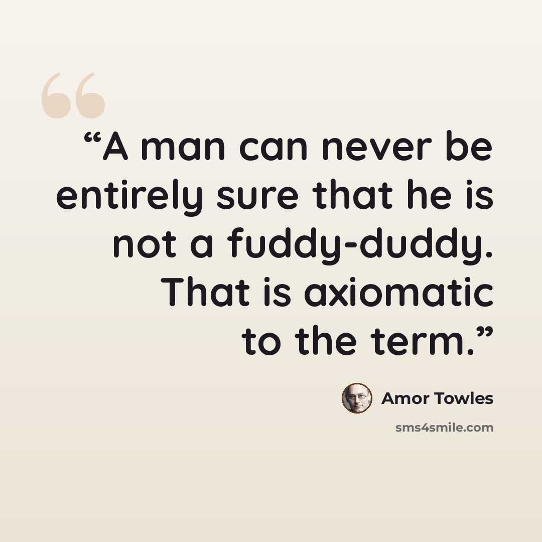 “A man can never be entirely sure that he is not a fuddy-duddy. That is axiomatic to the term.” quote by Amor Towles