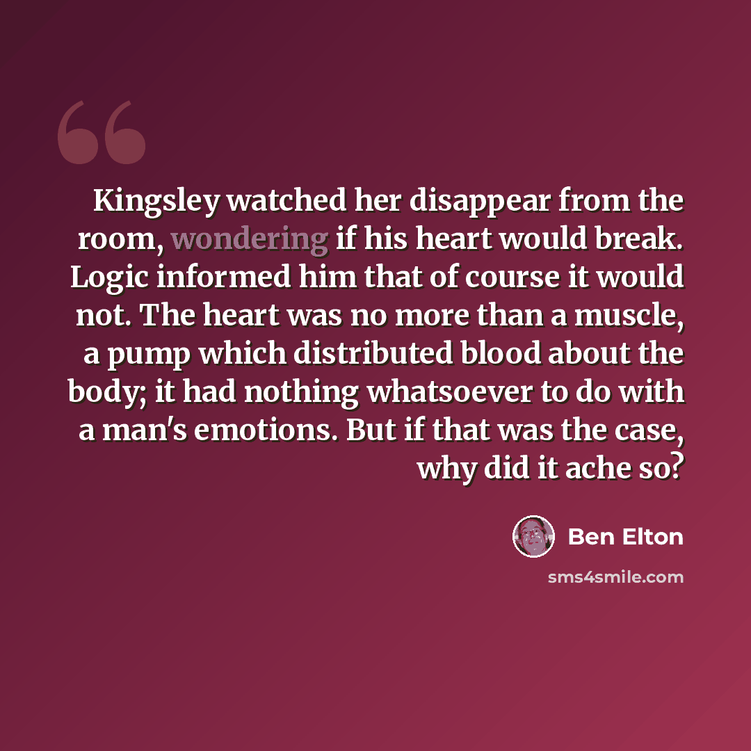 “Kingsley watched her disappear from the room, wondering if his heart would break. Logic informed him that of course it would not. The heart was no more than a muscle, a pump which distributed blood about the body; it had nothing whatsoever to do with a man's emotions. But if that was the case, why…” quote by Ben Elton
