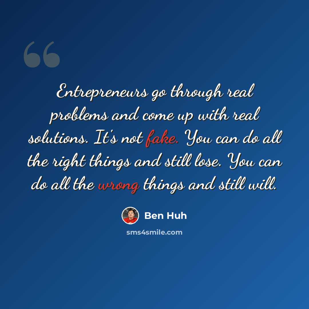 “Entrepreneurs go through real problems and come up with real solutions. It's not fake. You can do all the right things and still lose. You can do all the wrong things and still will.” quote by Ben Huh