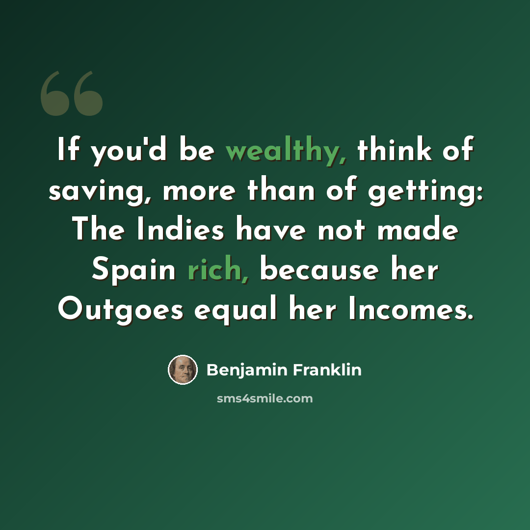 “If you'd be wealthy, think of saving, more than of getting: The Indies have not made Spain rich, because her Outgoes equal her Incomes.” quote by Benjamin Franklin