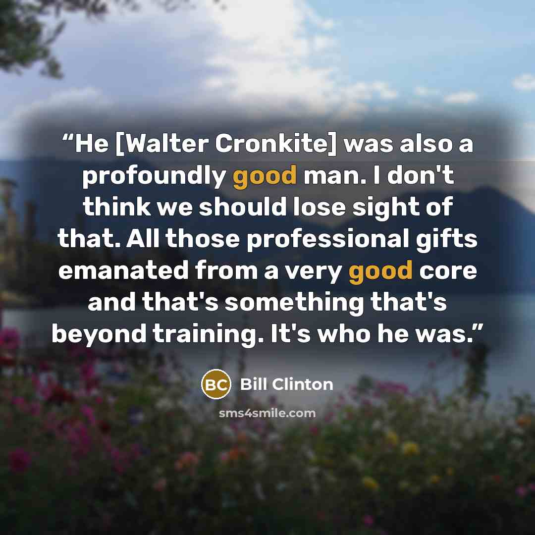 “He [Walter Cronkite] was also a profoundly good man. I don't think we should lose sight of that. All those professional gifts emanated from a very good core and that's something that's beyond training. It's who he was.” quote by Bill Clinton