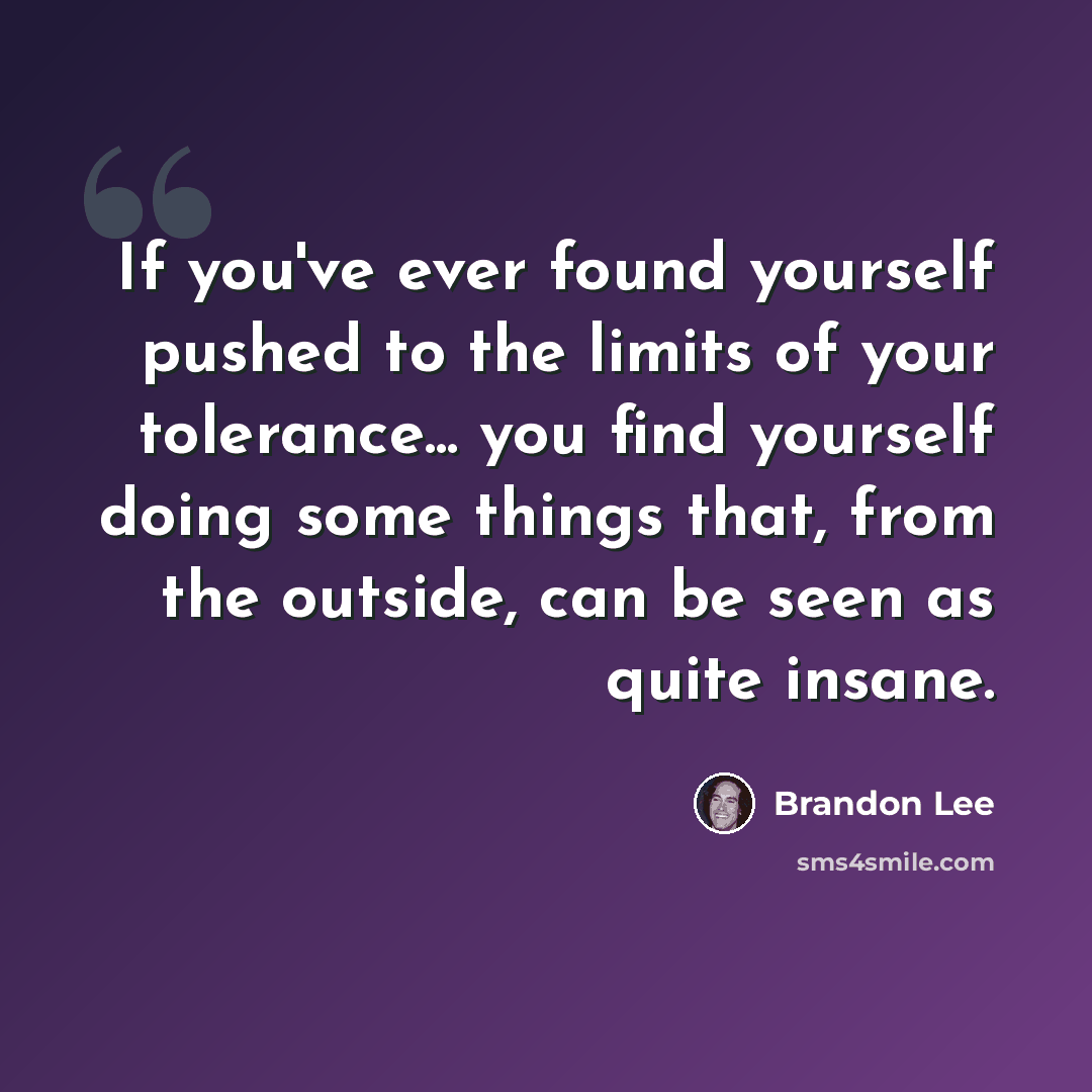 “If you've ever found yourself pushed to the limits of your tolerance... you find yourself doing some things that, from the outside, can be seen as quite insane.” quote by Brandon Lee