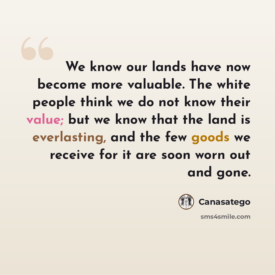 “We know our lands have now become more valuable. The white people think we do not know their value; but we know that the land is everlasting, and the few goods we receive for it are soon worn out and gone.” quote by Canasatego