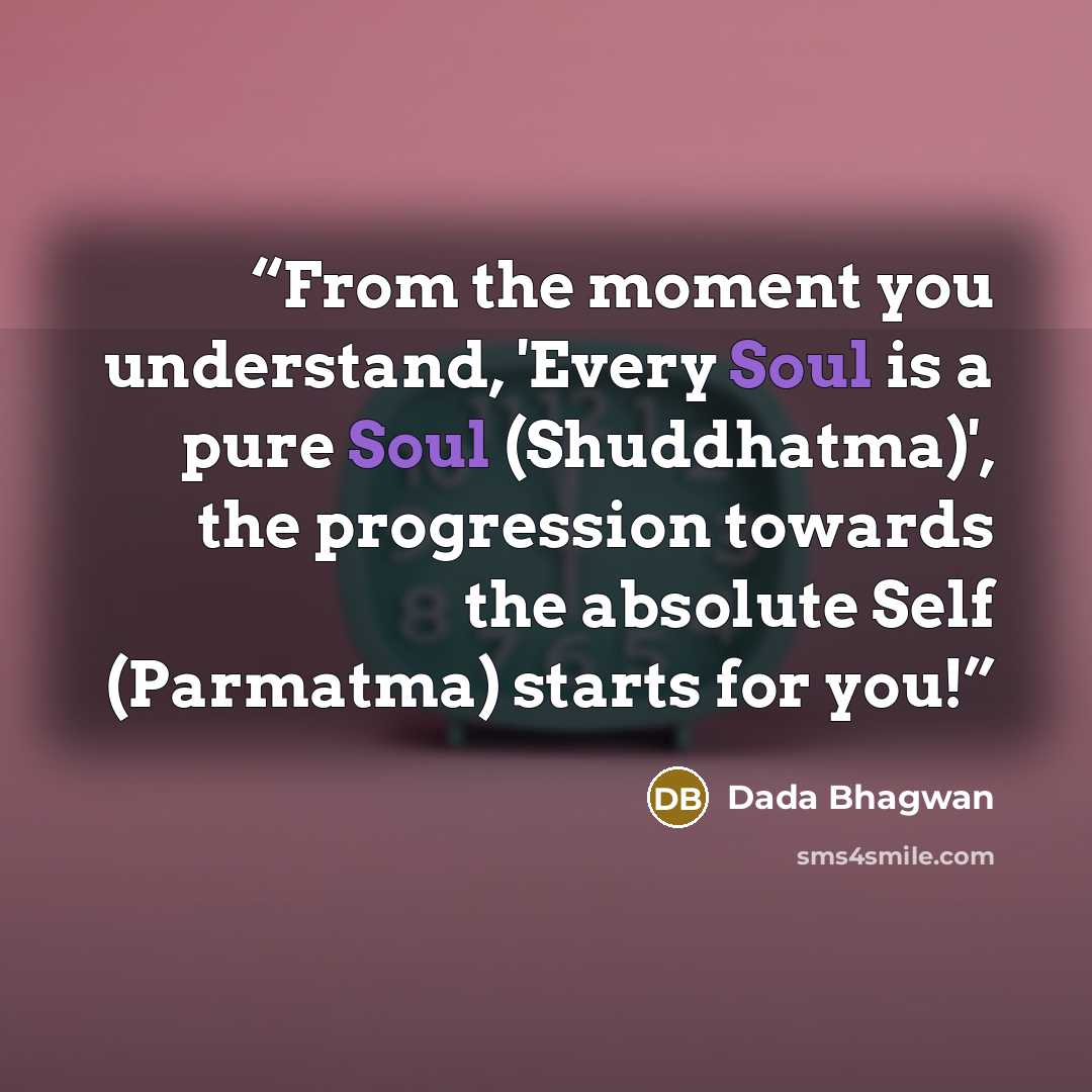 “From the moment you understand, 'Every Soul is a pure Soul (Shuddhatma)', the progression towards the absolute Self (Parmatma) starts for you!” quote by Dada Bhagwan