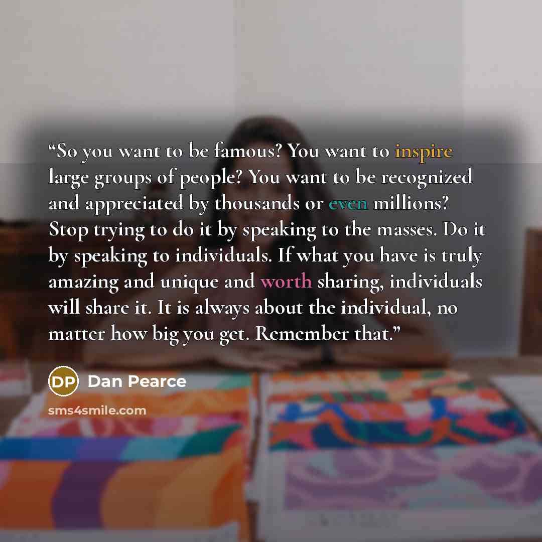 “So you want to be famous? You want to inspire large groups of people? You want to be recognized and appreciated by thousands or even millions? Stop trying to do it by speaking to the masses. Do it by speaking to individuals. If what you have is truly amazing and unique and worth sharing…” quote by Dan Pearce