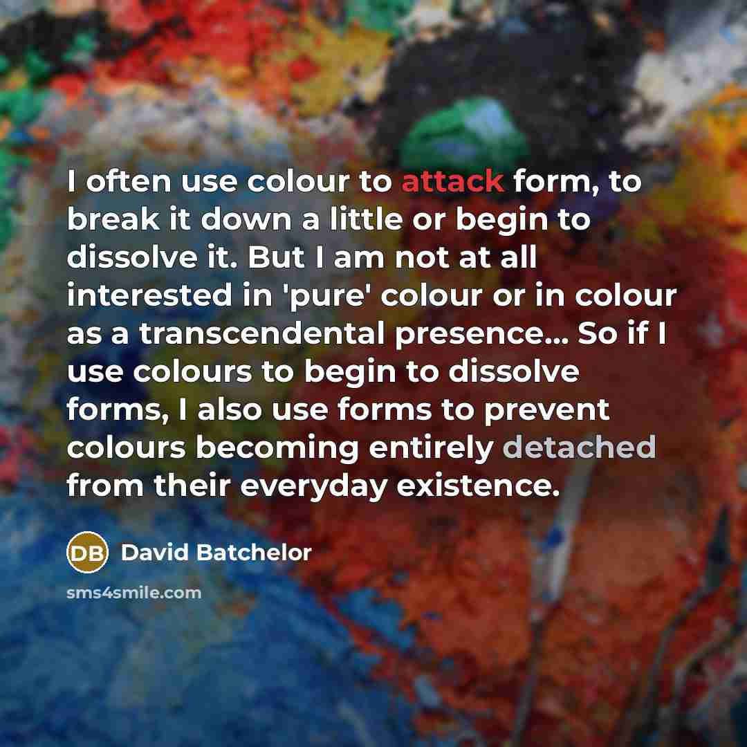 “I often use colour to attack form, to break it down a little or begin to dissolve it. But I am not at all interested in 'pure' colour or in colour as a transcendental presence... So if I use colours to begin to dissolve forms, I also use forms to prevent colours becoming entirely detached from…” quote by David Batchelor