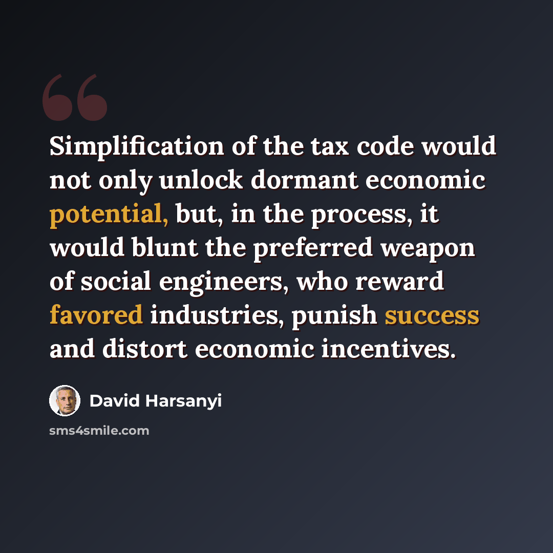 “Simplification of the tax code would not only unlock dormant economic potential, but, in the process, it would blunt the preferred weapon of social engineers, who reward favored industries, punish success and distort economic incentives.” quote by David Harsanyi