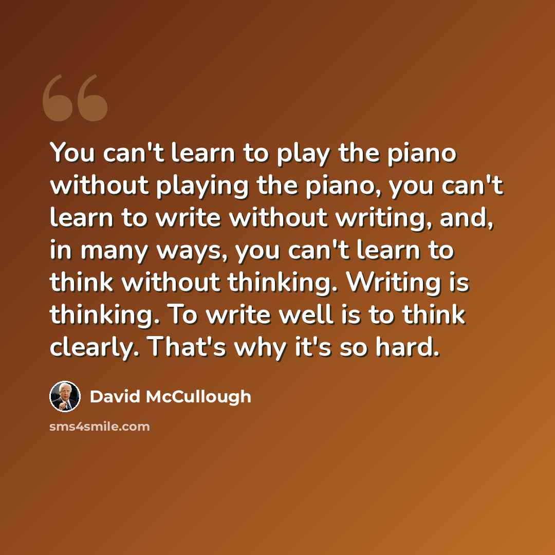 “You can't learn to play the piano without playing the piano, you can't learn to write without writing, and, in many ways, you can't learn to think without thinking. Writing is thinking. To write well is to think clearly. That's why it's so hard.” quote by David McCullough