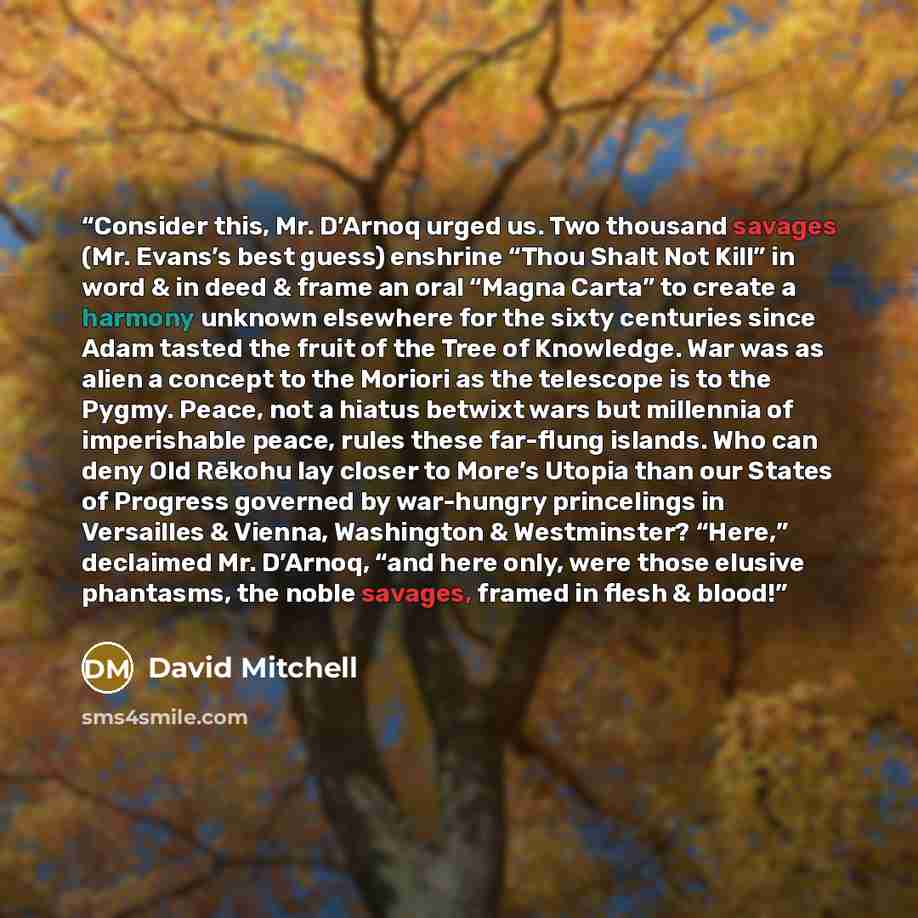 “Consider this, Mr. D’Arnoq urged us. Two thousand savages (Mr. Evans’s best guess) enshrine “Thou Shalt Not Kill” in word & in deed & frame an oral “Magna Carta” to create a harmony unknown elsewhere for the sixty centuries since Adam tasted the fruit of the Tree of Knowledge. War was as alien a…” quote by David Mitchell