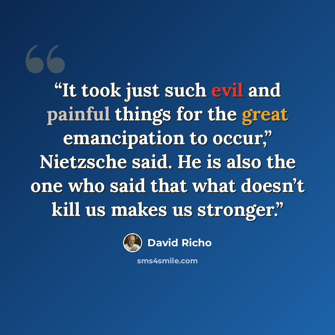 “It took just such evil and painful things for the great emancipation to occur,” Nietzsche said. He is also the one who said that what doesn’t kill us makes us stronger.” quote by David Richo