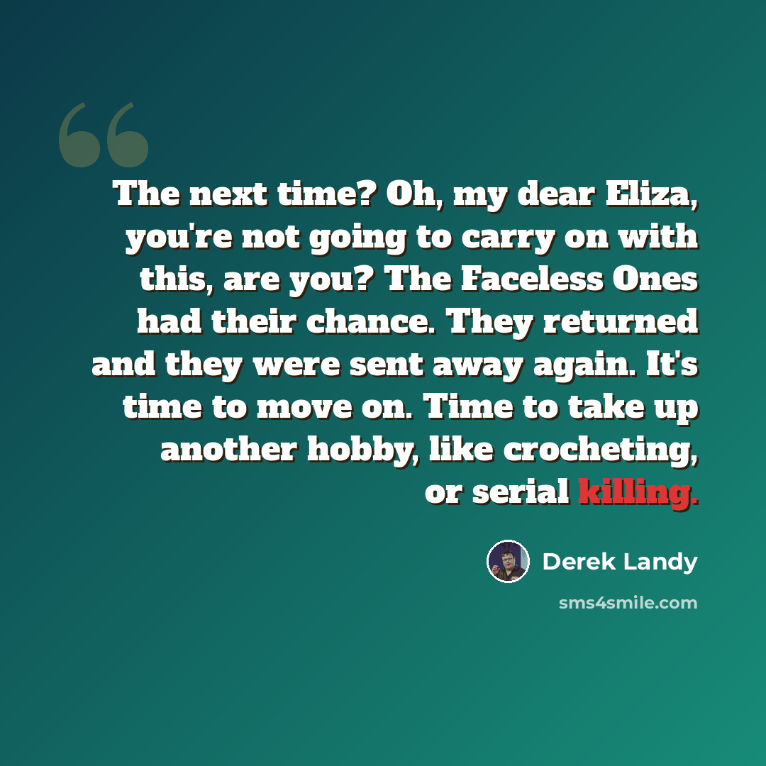 “The next time? Oh, my dear Eliza, you're not going to carry on with this, are you? The Faceless Ones had their chance. They returned and they were sent away again. It's time to move on. Time to take up another hobby, like crocheting, or serial killing.” quote by Derek Landy
