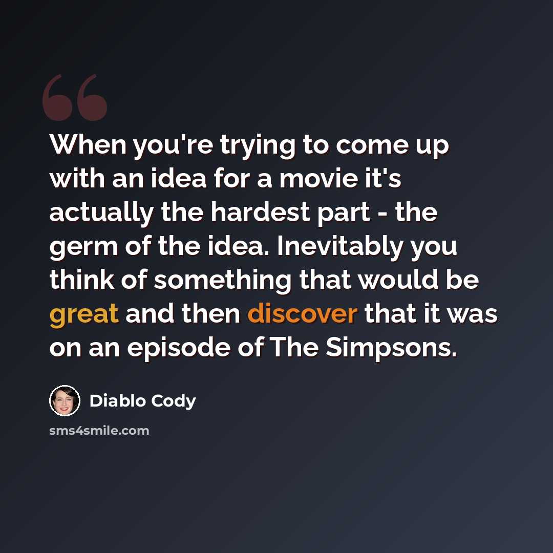 “When you're trying to come up with an idea for a movie it's actually the hardest part - the germ of the idea. Inevitably you think of something that would be great and then discover that it was on an episode of The Simpsons.” quote by Diablo Cody
