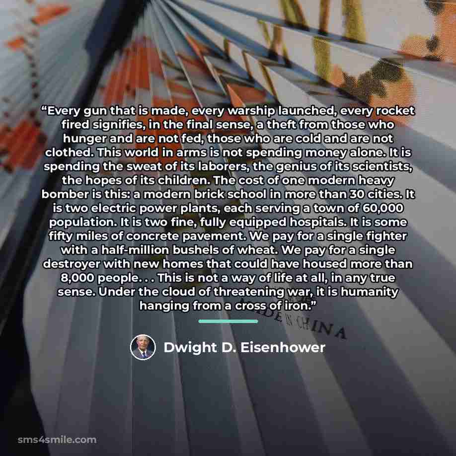 “Every gun that is made, every warship launched, every rocket fired signifies, in the final sense, a theft from those who hunger and are not fed, those who are cold and are not clothed. This world in arms is not spending money alone. It is spending the sweat of its laborers, the genius of its…” quote by Dwight D. Eisenhower