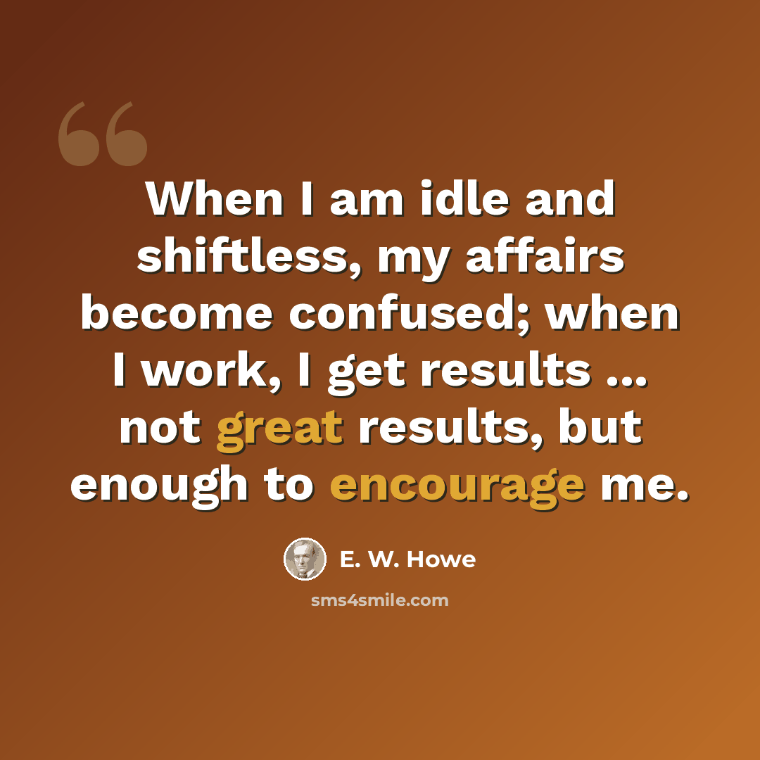 “When I am idle and shiftless, my affairs become confused; when I work, I get results ... not great results, but enough to encourage me.” quote by E. W. Howe