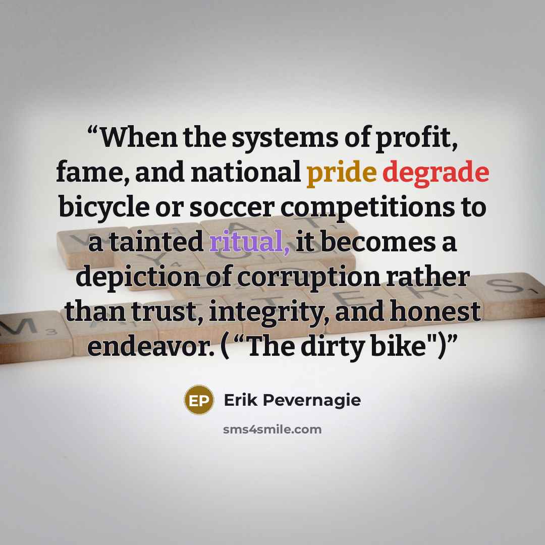 “When the systems of profit, fame, and national pride degrade bicycle or soccer competitions to a tainted ritual, it becomes a depiction of corruption rather than trust, integrity, and honest endeavor. ( “The dirty bike")” quote by Erik Pevernagie