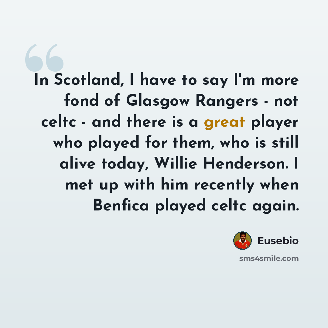 “In Scotland, I have to say I'm more fond of Glasgow Rangers - not celtc - and there is a great player who played for them, who is still alive today, Willie Henderson. I met up with him recently when Benfica played celtc again.” quote by Eusebio