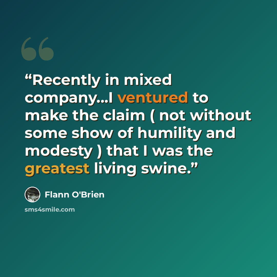 “Recently in mixed company...I ventured to make the claim ( not without some show of humility and modesty ) that I was the greatest living swine.” quote by Flann O'Brien