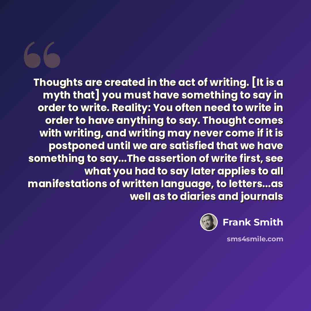 “Thoughts are created in the act of writing. [It is a myth that] you must have something to say in order to write. Reality: You often need to write in order to have anything to say. Thought comes with writing, and writing may never come if it is postponed until we are satisfied that we have…” quote by Frank Smith