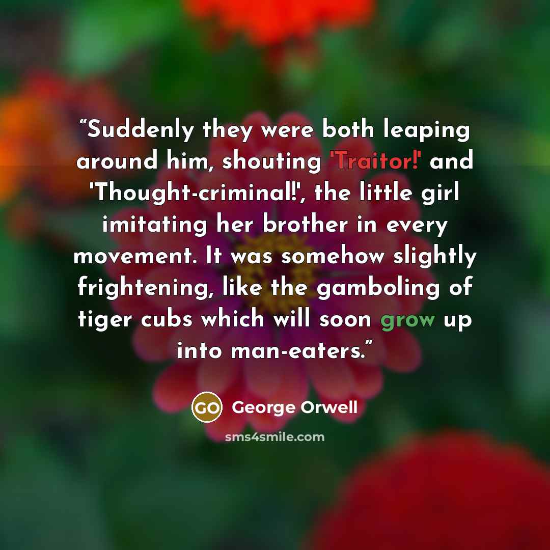 “Suddenly they were both leaping around him, shouting 'Traitor!' and 'Thought-criminal!', the little girl imitating her brother in every movement. It was somehow slightly frightening, like the gamboling of tiger cubs which will soon grow up into man-eaters.” quote by George Orwell