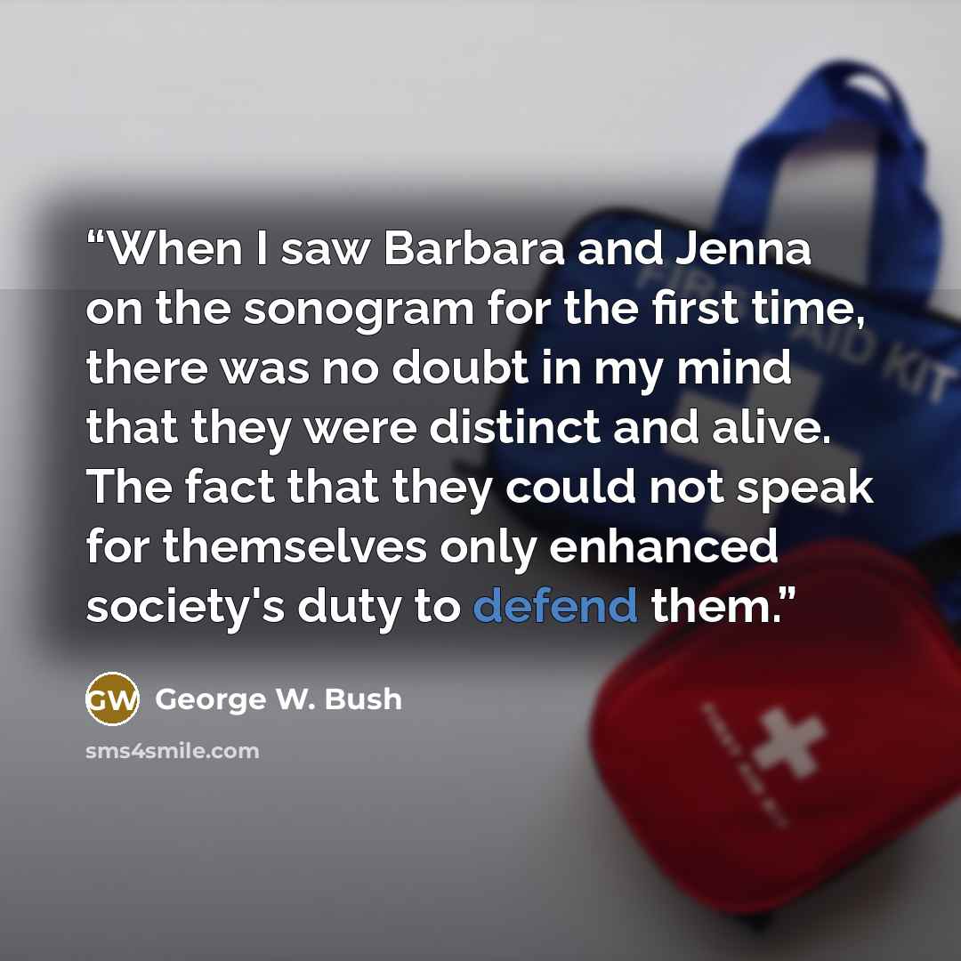 “When I saw Barbara and Jenna on the sonogram for the first time, there was no doubt in my mind that they were distinct and alive. The fact that they could not speak for themselves only enhanced society's duty to defend them.” quote by George W. Bush
