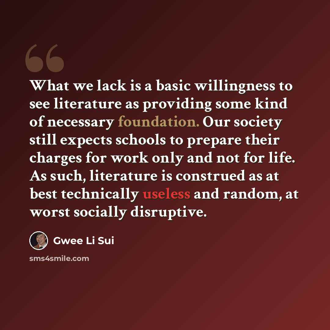 “What we lack is a basic willingness to see literature as providing some kind of necessary foundation. Our society still expects schools to prepare their charges for work only and not for life. As such, literature is construed as at best technically useless and random, at worst socially disruptive.” quote by Gwee Li Sui