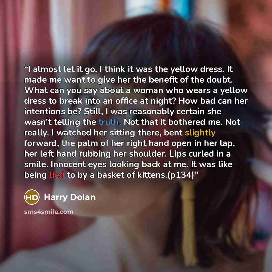 “I almost let it go. I think it was the yellow dress. It made me want to give her the benefit of the doubt. What can you say about a woman who wears a yellow dress to break into an office at night? How bad can her intentions be? Still, I was reasonably certain she wasn't telling the truth. Not that…” quote by Harry Dolan