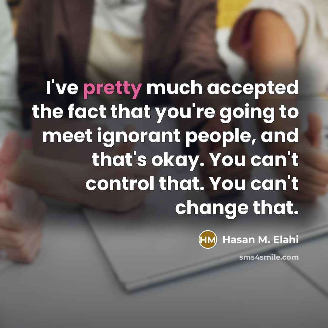 “I've pretty much accepted the fact that you're going to meet ignorant people, and that's okay. You can't control that. You can't change that.” quote by Hasan M. Elahi