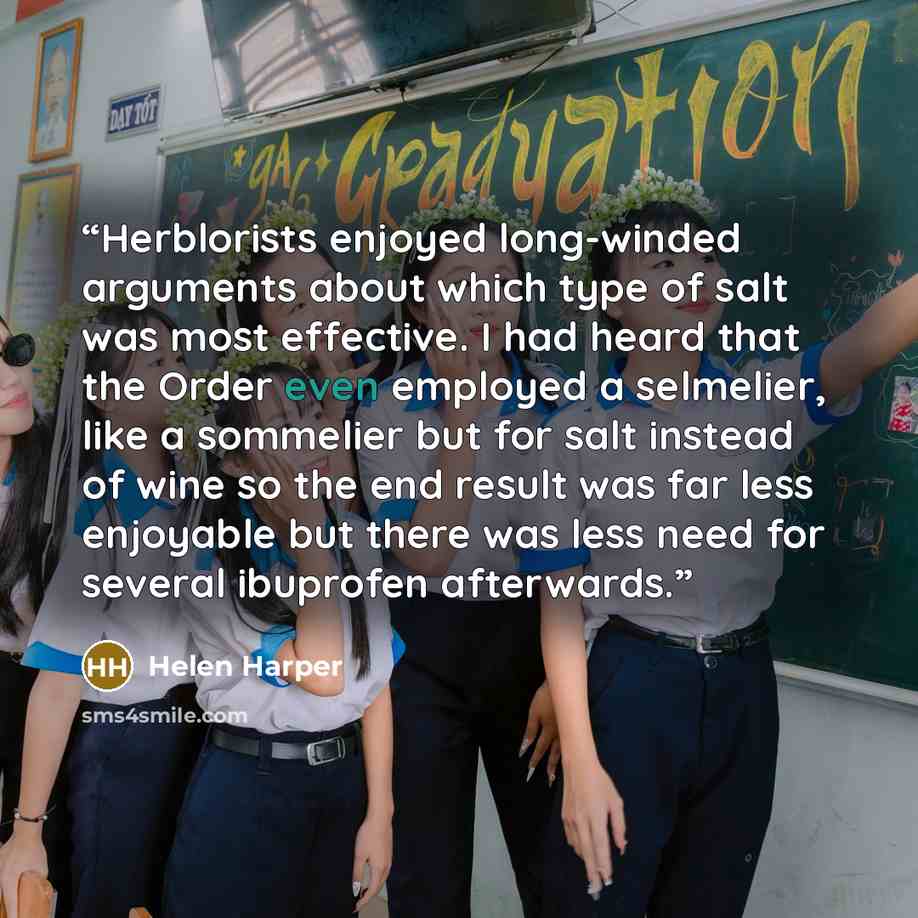 “Herblorists enjoyed long-winded arguments about which type of salt was most effective. I had heard that the Order even employed a selmelier, like a sommelier but for salt instead of wine so the end result was far less enjoyable but there was less need for several ibuprofen afterwards.” quote by Helen Harper