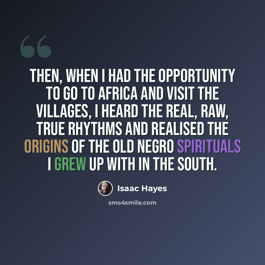 “Then, when I had the opportunity to go to Africa and visit the villages, I heard the real, raw, true rhythms and realised the origins of the old Negro spirituals I grew up with in the South.” quote by Isaac Hayes