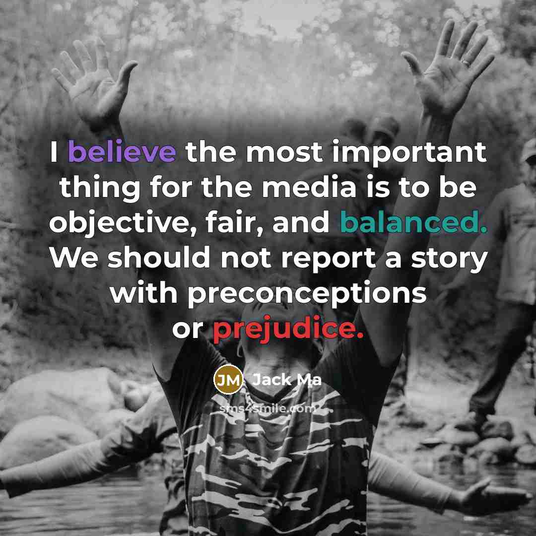 “I believe the most important thing for the media is to be objective, fair, and balanced. We should not report a story with preconceptions or prejudice.” quote by Jack Ma