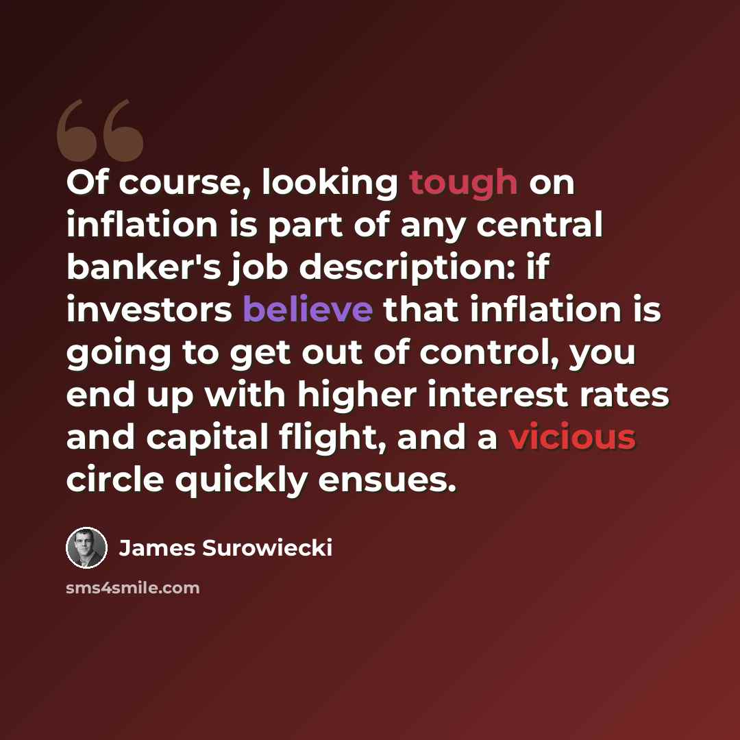 “Of course, looking tough on inflation is part of any central banker's job description: if investors believe that inflation is going to get out of control, you end up with higher interest rates and capital flight, and a vicious circle quickly ensues.” quote by James Surowiecki