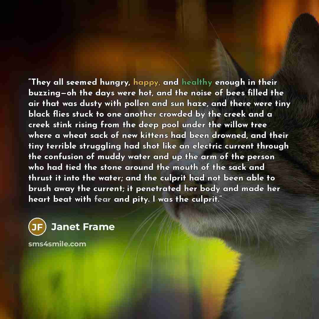 “They all seemed hungry, happy, and healthy enough in their buzzing—oh the days were hot, and the noise of bees filled the air that was dusty with pollen and sun haze, and there were tiny black flies stuck to one another crowded by the creek and a creek stink rising from the deep pool under the…” quote by Janet Frame