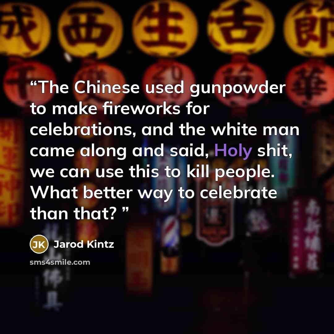 “The Chinese used gunpowder to make fireworks for celebrations, and the white man came along and said, Holy shit, we can use this to kill people. What better way to celebrate than that?” quote by Jarod Kintz
