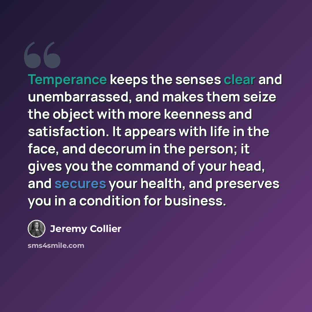 “Temperance keeps the senses clear and unembarrassed, and makes them seize the object with more keenness and satisfaction. It appears with life in the face, and decorum in the person; it gives you the command of your head, and secures your health, and preserves you in a condition for business.” quote by Jeremy Collier