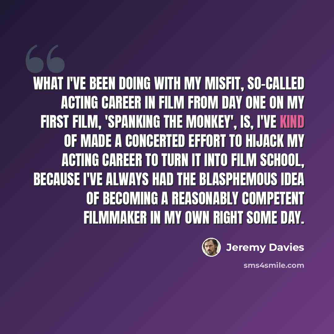 “What I've been doing with my misfit, so-called acting career in film from day one on my first film, 'Spanking The Monkey', is, I've kind of made a concerted effort to hijack my acting career to turn it into film school, because I've always had the blasphemous idea of becoming a reasonably…” quote by Jeremy Davies