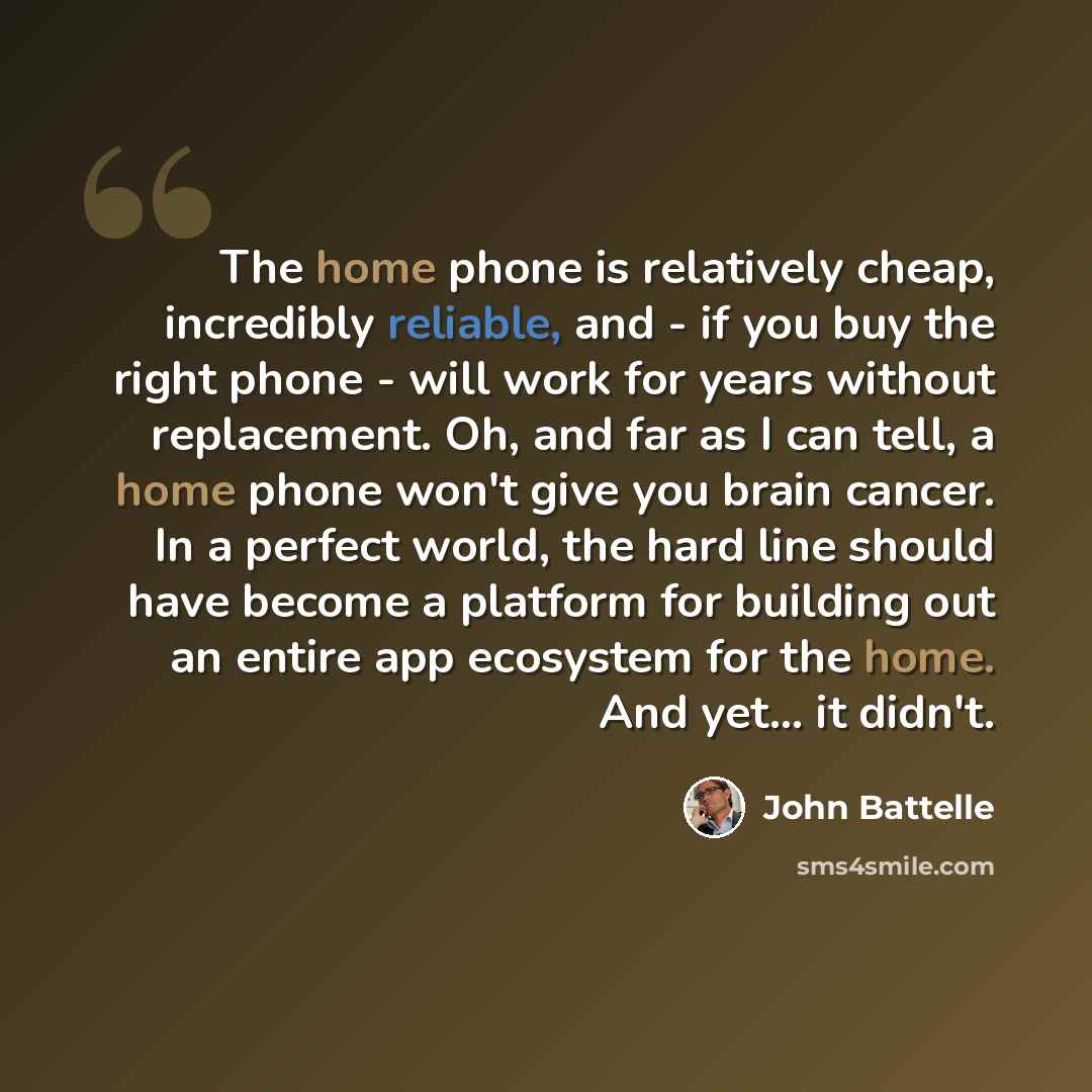 “The home phone is relatively cheap, incredibly reliable, and - if you buy the right phone - will work for years without replacement. Oh, and far as I can tell, a home phone won't give you brain cancer. In a perfect world, the hard line should have become a platform for building out an entire app…” quote by John Battelle